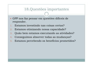 18.Questões importantes
GPP nos faz pensar em questões difíceis de
responder.
1. Estamos investindo nas coisas certas?
2. Estamos otimizando nossa capacidade?
3. Quão bem estamos executando as atividades?
4. Conseguimos absorver todas as mudanças?
5. Estamos percebendo os benefícios prometidos?

 