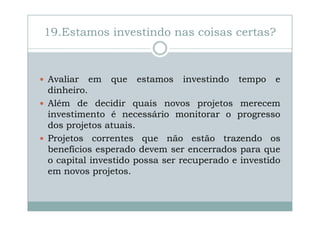 19.Estamos investindo nas coisas certas?

Avaliar em que estamos investindo tempo e
dinheiro.
Além de decidir quais novos projetos merecem
investimento é necessário monitorar o progresso
dos projetos atuais.
Projetos correntes que não estão trazendo os
benefícios esperado devem ser encerrados para que
o capital investido possa ser recuperado e investido
em novos projetos.

 
