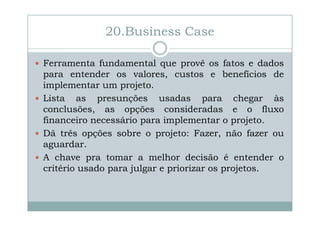 20.Business Case
Ferramenta fundamental que provê os fatos e dados
para entender os valores, custos e benefícios de
implementar um projeto.
Lista as presunções usadas para chegar às
conclusões, as opções consideradas e o fluxo
financeiro necessário para implementar o projeto.
Dá três opções sobre o projeto: Fazer, não fazer ou
aguardar.
A chave pra tomar a melhor decisão é entender o
critério usado para julgar e priorizar os projetos.

 