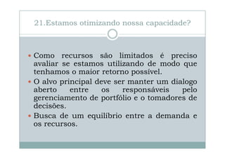 21.Estamos otimizando nossa capacidade?

Como recursos são limitados é preciso
avaliar se estamos utilizando de modo que
tenhamos o maior retorno possível.
O alvo principal deve ser manter um dialogo
aberto
entre
os
responsáveis
pelo
gerenciamento de portfólio e o tomadores de
decisões.
Busca de um equilíbrio entre a demanda e
os recursos.

 