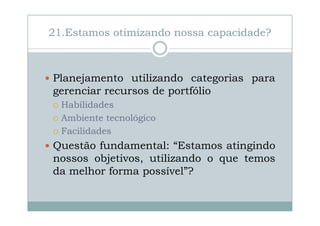21.Estamos otimizando nossa capacidade?

Planejamento utilizando categorias para
gerenciar recursos de portfólio
Habilidades
Ambiente tecnológico
Facilidades

Questão fundamental: “Estamos atingindo
nossos objetivos, utilizando o que temos
da melhor forma possível”?

 