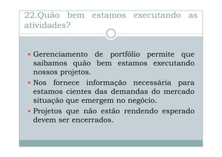 22.Quão bem estamos executando as
atividades?

Gerenciamento de portfólio permite que
saibamos quão bem estamos executando
nossos projetos.
Nos fornece informação necessária para
estamos cientes das demandas do mercado
situação que emergem no negócio.
Projetos que não estão rendendo esperado
devem ser encerrados.

 