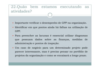 22.Quão bem estamos executando as
atividades?
Importante verificar o desempenho de GPP na organização.
Identificar em que pontos ainda há falhas na utilização de
GPP.
Para preencher as lacunas é essencial utilizar diagramas
que possuam dados sobre as finanças, medidas de
administração e pontos de inspeção.
Um caso de negócio para um determinado projeto pode
parecer interessante, mas é preciso pensar no portfólio de
projetos da organização e como se encaixará a longo prazo.

 