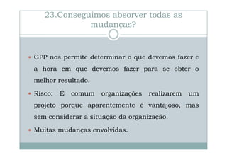 23.Conseguimos absorver todas as
mudanças?

GPP nos permite determinar o que devemos fazer e
a hora em que devemos fazer para se obter o
melhor resultado.
Risco:

É

comum

organizações

realizarem

um

projeto porque aparentemente é vantajoso, mas
sem considerar a situação da organização.
Muitas mudanças envolvidas.

 