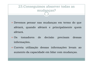 23.Conseguimos absorver todas as
mudanças?

Devemos pensar nas mudanças em termo do que
afetará, quando afetará e principalmente quem
afetará.
Os

tomadores

de

decisão

precisam

dessas

informações.
Correta utilização dessas informações levam ao
aumento da capacidade em lidar com mudanças.

 