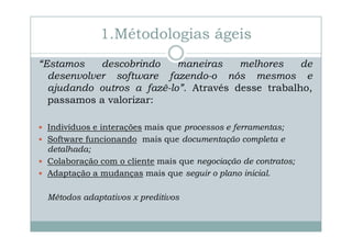 1.Métodologias ágeis
“Estamos
descobrindo
maneiras
melhores
de
desenvolver software fazendo-o nós mesmos e
ajudando outros a fazê-lo”. Através desse trabalho,
passamos a valorizar:
Indivíduos e interações mais que processos e ferramentas;
Software funcionando mais que documentação completa e
detalhada;
Colaboração com o cliente mais que negociação de contratos;
Adaptação a mudanças mais que seguir o plano inicial.
Métodos adaptativos x preditivos

 