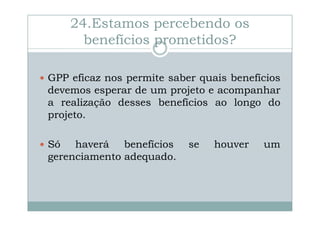 24.Estamos percebendo os
benefícios prometidos?
GPP eficaz nos permite saber quais benefícios
devemos esperar de um projeto e acompanhar
a realização desses benefícios ao longo do
projeto.
Só haverá benefícios
gerenciamento adequado.

se

houver

um

 