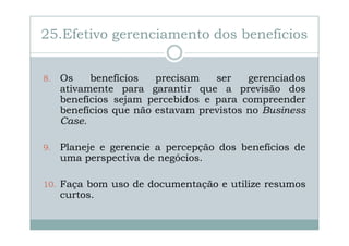 25.Efetivo gerenciamento dos benefícios
8.

Os
benefícios
precisam
ser
gerenciados
ativamente para garantir que a previsão dos
benefícios sejam percebidos e para compreender
benefícios que não estavam previstos no Business
Case.

9.

Planeje e gerencie a percepção dos benefícios de
uma perspectiva de negócios.

10. Faça bom uso de documentação e utilize resumos

curtos.

 