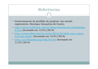 Referências
Gerenciamento de portfólio de projetos: um estudo
exploratório, Henrique Gonçalves de Castro.
http://www.scriptcase.com.br/blog/reunioes-da-metodologiascrum (Acessado em 13/01/2014).
http://www.infoq.com/br/news/2012/04/daily-nao-e-parao-scrum-master (Acessado em 13/01/2014).
http://pt.wikipedia.org/wiki/Scrum (Acessado em
11/01/2014)

 