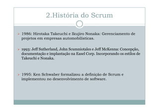 2.História do Scrum
1986: Hirotaka Takeuchi e Ikujiro Nonaka: Gerenciamento de
projetos em empresas automobilísticas.
1993: Jeff Sutherland, John Scumniotales e Jeff McKenna: Concepção,
documentação e implantação na Easel Corp. Incorporando os estilos de
Takeuchi e Nonaka.

1995: Ken Schwaber formalizou a definição de Scrum e
implementou no desenvolvimento de software.

 