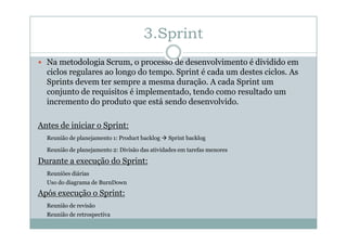 3.Sprint
Na metodologia Scrum, o processo de desenvolvimento é dividido em
ciclos regulares ao longo do tempo. Sprint é cada um destes ciclos. As
Sprints devem ter sempre a mesma duração. A cada Sprint um
conjunto de requisitos é implementado, tendo como resultado um
incremento do produto que está sendo desenvolvido.
Antes de iniciar o Sprint:
Reunião de planejamento 1: Product backlog

Sprint backlog

Reunião de planejamento 2: Divisão das atividades em tarefas menores

Durante a execução do Sprint:
Reuniões diárias
Uso do diagrama de BurnDown

Após execução o Sprint:
Reunião de revisão
Reunião de retrospectiva

 