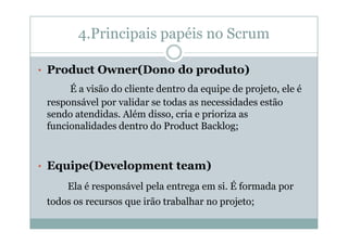 4.Principais papéis no Scrum
• Product Owner(Dono do produto)

É a visão do cliente dentro da equipe de projeto, ele é
responsável por validar se todas as necessidades estão
sendo atendidas. Além disso, cria e prioriza as
funcionalidades dentro do Product Backlog;

• Equipe(Development team)

Ela é responsável pela entrega em si. É formada por
todos os recursos que irão trabalhar no projeto;

 