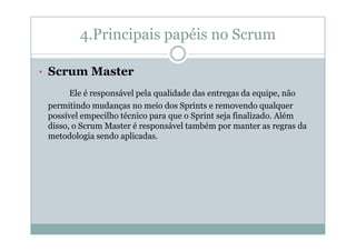 4.Principais papéis no Scrum
• Scrum Master
Ele é responsável pela qualidade das entregas da equipe, não
permitindo mudanças no meio dos Sprints e removendo qualquer
possível empecilho técnico para que o Sprint seja finalizado. Além
disso, o Scrum Master é responsável também por manter as regras da
metodologia sendo aplicadas.

 