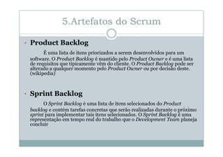 5.Artefatos do Scrum
• Product Backlog
É uma lista de itens priorizados a serem desenvolvidos para um
software. O Product Backlog é mantido pelo Product Owner e é uma lista
de requisitos que tipicamente vêm do cliente. O Product Backlog pode ser
alterado a qualquer momento pelo Product Owner ou por decisão deste.
(wikipedia)

• Sprint Backlog
O Sprint Backlog é uma lista de itens selecionados do Product
backlog e contém tarefas concretas que serão realizadas durante o próximo
sprint para implementar tais itens selecionados. O Sprint Backlog é uma
representação em tempo real do trabalho que o Development Team planeja
concluir

 