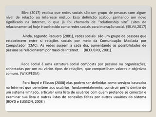 Silva (2017) explica que redes sociais são um grupo de pessoas com algum
nível de relação ou interesse mútuo. Essa definição acabou ganhando um novo
significado na internet, o que já foi chamado de “relationship site” (sites de
relacionamento) hoje é conhecido como redes sociais para interação social. (SILVA,2017)
Ainda, segundo Recuero (2001), redes sociais são um grupo de pessoas que
estabelecem entre si relações sociais por meio da Comunicação Mediada por
Computador (CMC). As redes surgem a cada dia, aumentando as possibilidades de
pessoas se relacionarem por meio da Internet. (RECUERO, 2001).
Rede social é uma estrutura social composta por pessoas ou organizações,
conectadas por um ou vários tipos de relações, que compartilham valores e objetivos
comuns. (WIKIPEDIA)
Para Boyd e Elisson (2008) elas podem ser definidas como serviços baseados
na Internet que permitem aos usuários, fundamentalmente, construir perfis dentro de
um sistema limitado, articular uma lista de usuários com quem pretende se conectar e
examinar sua lista e outras listas de conexões feitas por outros usuários do sistema
(BOYD e ELISSON, 2008 )
 