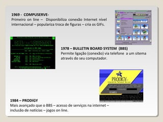 1969 - COMPUSERVE-
Primeiro on line – Disponibiliza conexão Internet nível
internacional – populariza troca de figuras – cria os GIFs.
1978 – BULLETIN BOARD SYSTEM (BBS)
Permite ligação (conexão) via telefone a um sitema
através do seu computador.
1984 – PRODIGY
Mais avançado que o BBS – acesso de serviços na internet –
inclusão de notícias – jogos on line.
 
