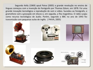 Segundo Kelly (1969) apud Paiva (2005) a grande revolução no ensino de
línguas começou com a invenção do fonógrafo por Thomas Edson, em 1878. Foi uma
grande inovação tecnológica a reprodução de som e vídeo. Sucedeu ao fonógrafo, o
gramofone com a gravação em discos e, em seguida, a fita magnética. O rádio surgiu
como recurso tecnológico de áudio. Porém, segundo a BBC no ano de 1943 fez
transmissão com pequenas aulas de inglês. ( PAIVA, 2005)
 