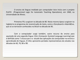 O ensino de línguas mediado por computador teve inicio com o projeto
PLATO (Programmed Logic for Automatic Teaching Operations), em 1960, na
Universidade de Illinois.
Primeiros PCs surgiram na década de 80. Nesta mesma época surgiram na
Inglaterra os programas de reconstrução de texto, como o Storyboard e Adam&Eve,
que só se tornaram conhecidos no Brasil na década de 90.
Com o computador surge também, outro recurso do ensino para
aquisição de uma segunda língua: CALL (Computer Assisted Language Learning) que
é definido como “a busca por e o estudo das aplicações do computador no ensino e
aprendizado de línguas. O CALL apresenta períodos representativos de estudos nas
décadas de 60, 70, 80 e 90.
 