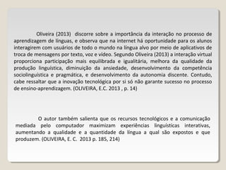 Oliveira (2013) discorre sobre a importância da interação no processo de
aprendizagem de línguas, e observa que na internet há oportunidade para os alunos
interagirem com usuários de todo o mundo na língua alvo por meio de aplicativos de
troca de mensagens por texto, voz e vídeo. Segundo Oliveira (2013) a interação virtual
proporciona participação mais equilibrada e igualitária, melhora da qualidade da
produção linguística, diminuição da ansiedade, desenvolvimento da competência
sociolinguística e pragmática, e desenvolvimento da autonomia discente. Contudo,
cabe ressaltar que a inovação tecnológica por si só não garante sucesso no processo
de ensino-aprendizagem. (OLIVEIRA, E.C. 2013 , p. 14)
O autor também salienta que os recursos tecnológicos e a comunicação
mediada pelo computador maximizam experiências linguísticas interativas,
aumentando a qualidade e a quantidade da língua a qual são expostos e que
produzem. (OLIVEIRA, E. C. 2013 p. 185, 214)
 