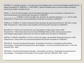 OLIVEIRA, E. C. Navegar é preciso! – o uso de recursos tecnológicos para um ensino-aprendizagem significativo de
línguas estrangeiras. In: PEREIRA, A. L.; GOTTHEIM, L. Materiais didáticos para o ensino de língua estrangeira:
processo de criação e contexto de uso.
PAIVA, V. L. M. O uso da tecnologia no ensino de línguas estrangeiras: breve retrospectiva. Disponível em: <
http://veramenezes.com.br/techis.pdf> Acessado em 15/08/2017.
_______________. A WWW e o Ensino de Inglês. Rev. Brasileira de Linguística Aplicada, V. I, n. I, 93-116, 2001.
Disponível em: <http://www.scielo.br/pdf/rbla/v1n1/06.pdf> Acessado em 16/08/2017.
PARRILLA, A.; DANIELS, H. Criação e desenvolvimento de grupos de apoio para professores. São Paulo: Loyola,
2004. Disponível em: <http://www.scielo.br/pdf/er/n31/n31a13.pdf> Acessado em 16/08/2017.
RECUERO, R.C. O Orkut como formador de novas identidades no Ciberespaço. Santos, 2007
Disponível em : <http://www.ebah.com.br/content/ABAAAgSTwAE/as-redes-sociais-processo-ensino-
aprendizagem-lingua-inglesa-observacao-uso-rede-my-english-club> Acessado em 22/08/2017
SANTOS, T.F; BEATO Z; ARAGÃO R. As TICs e o Ensino de Línguas. Universidade Estadual de Santa Cruz. 2010.
Disponível em: <http://www.uesc.br/eventos/sepexle/anais/10.pdf> Acessado em 12/08/2017.
SÃO PAULO – Secretaria Estadual de Educação - Orientações Curriculares: Tecnologias de Informação e
Comunicação – Proposições de Expectativas de Aprendizagem – Currículo do Estado de São Paulo – 2ª ed. São
Paulo/SE, 2011. 260 p.
SÃO PAULO – Secretaria Municipal de Educação – Orientações Curriculares - Proposições de expectativas de
aprendizagem – Tecnologias de Informação e Comunicação- São Paulo: SME/DOT, 2010 – 123 p.
 