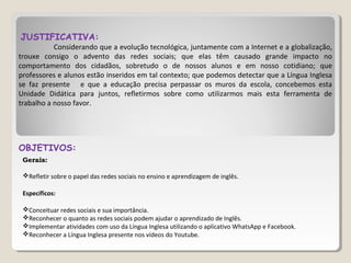 JUSTIFICATIVA:
Considerando que a evolução tecnológica, juntamente com a Internet e a globalização,
trouxe consigo o advento das redes sociais; que elas têm causado grande impacto no
comportamento dos cidadãos, sobretudo o de nossos alunos e em nosso cotidiano; que
professores e alunos estão inseridos em tal contexto; que podemos detectar que a Língua Inglesa
se faz presente e que a educação precisa perpassar os muros da escola, concebemos esta
Unidade Didática para juntos, refletirmos sobre como utilizarmos mais esta ferramenta de
trabalho a nosso favor.
OBJETIVOS:
Gerais:
Refletir sobre o papel das redes sociais no ensino e aprendizagem de inglês.
Específicos:
Conceituar redes sociais e sua importância.
Reconhecer o quanto as redes sociais podem ajudar o aprendizado de Inglês.
Implementar atividades com uso da Língua Inglesa utilizando o aplicativo WhatsApp e Facebook.
Reconhecer a Língua Inglesa presente nos vídeos do Youtube.
 