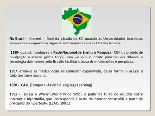 No Brasil - Internet - final da década de 80, quando as Universidades brasileiras
começam a compartilhar algumas informações com os Estados Unidos.
1989- quando fundou-se a Rede Nacional de Ensino e Pesquisa (RNP), o projeto de
divulgação e acesso ganha força, uma vez que o intuito principal era difundir a
tecnologia da Internet pelo Brasil e facilitar a troca de informações e pesquisas.
1997 -criou-se as "redes locais de conexão" expandindo, dessa forma, o acesso a
todo território nacional.
1980 - CALL (Computer Assisted Language Learning)
1991 - surgiu a WWW (World Wide Web), a partir da fusão de estudos sobre
Internet e hipermídia, que corresponde à parte da Internet construída a partir de
princípios do hipertexto. (LEÃO, 2001.)
 