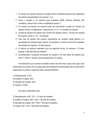 1 O número de classes chaves do projeto foram escolhidas através dos diagramas
      de classes apresentados nos anexos 1 e 2.
   2 Como o projeto é um sistema para ambiente WEB, utilizará interface GUI
      complexa, dessa forma o fator multiplicador serão 3.
   3 O número de classes de suporte pode ser encontrado a partir do número de
      classes chave x multiplicador, dessa forma, 4 x 3 = 12 classes de suporte.
   4 O total de classes do projeto será número de classes chave + número de classes
      de suporte, onde 4 + 12 = 16 classes.
   5 Pelo fato da equipe não possuir experiência em projetos deste gênero e a
      quantidade de classes serem baixas, foi escolhido o número mínimo de unidades
      de trabalho por pessoa, 15 dias-pessoa.
   6 O cálculo do esforço estimado ficou da seguinte forma: 16 classes x 15 dias-
      pessoa, onde 240 dias de trabalho.
   7 Considerando 3 pessoas envolvidas no projeto e 22 dias úteis de trabalho por
      mês => 240/3 = 80 dias, aproximadamente 3,3 meses.


      Considerando que os dias de trabalho totais são 240 dias, esses dias agora são
distribuídos de acordo com as seguintes percentagens de distribuição dos componentes
essenciais no projeto, sugeridas pela Lacertae Software:


1) Planejamento: 2-3%
2) Análise e Projeto: 20%
3) Geração de Código: 40%
4) Testes: 37-38%


      Os valores calculados são:


1) Planejamento: 420 * 3% = 7,2 dias de trabalho
2) Análise e Projeto: 420 * 20% = 48 dias de trabalho
3) Geração de código: 420 * 40% = 96 dias de trabalho
4) Testes: 420 * 37% = 88,8 dias de trabalho


                                                                                   10
 