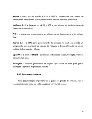 Xampp – Composto do módulo Apache e MySQL, responsável pelo serviço de
transação de dados para a Web e gerenciamento da base de dados do software.


NetBeans 7.2.1 e Notepad ++ v6.2.2 – IDE a ser utilizada na implementação do
produto de software final.


PHP – Linguagem de programação a ser utilizada para o desenvolvimento do software
final.


Joomla 2.5 – É CMS para gerenciamento de conteúdo no qual será gerado um
componente que gerenciará os projetos de Pesquisa e Desenvolvimento no site do
Instituto de Computação - IComp.


OpenOffice e Microsoft Word – Editores de texto usados na documentação, relatórios
e documentos afins.


MSProject – Software gerenciador de projetos que servirá de base para gestão
atualizada e confiável do projeto do produto.



         2.4.3 Recursos de Hardware


          Para documentação, implementação e gestão do projeto de software, nossos
recursos iniciais de hardware estão agrupados em três notebooks.




                                                                                12
 