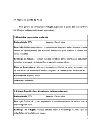 3.4 Redução e Gestão do Risco


       Para garantir as estratégias de redução, supervisão e gestão dos riscos (RSGR)
identificados, estão descrito abaixo os principais:


1. Requisitos e constantes mudanças

Probabilidade: 90%                      Impacto: Catastrófico

Descrição:Mudanças constantes no escopo inicial do projeto podem atrasar o projeto
devido ao replanejamento das atividades necessárias para adequar o projeto aos
novos requisitos

Estratégia de redução: Realizar reuniões periódicas com o cliente para esclarecer
requisitos e regras de negócio conforme o projeto é desenvolvido .

Plano de Contingência: Adequar e replanejar atividades para atender e acomodar
as mudanças nos requisitos atualizando diagrama de classes gráfico de Gannt e etc.

Responsável: Augusto Arruda

Status: Em andamento




2. Falta de Experiência na Metodologia de Desenvolvimento

Probabilidade: 80%                      Impacto: Catastrófico

Descrição:Equipe não possui experiência em desenvolvimento de sistema com a
metodologia SCRUM.

Estratégia de redução: Realizar estudos sobre a metodologia SCRUM que foi
estipulada a ser adotada pela equipe.

                                                                                     16
 