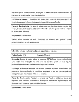 com a equipe no desenvolvimento do projeto, há o risco deste se ausentar durante a
execução do projeto ou até mesmo abandoná-lo.

Estratégia de redução: Distribuição das atividades do membro em questão para os
demais da equipe e treinamento de possíveis substitutos e sua função.

Plano de Contingência: No caso do afastamento ou abandono deste membro da
equipe, todas suas tarefas deverão ser redistribuídas e replanejadas em todo escopo
do projeto a ser concluído.

Responsável: Denise Sena

Status: Risco ocorreu de fato. Atividades do membro em questão foram
redistribuídas para os demais da equipe.




7. Duvidas sobre a implementação dos requisitos do sistema

Probabilidade: 30%                   Impacto: Marginal

Descrição: Devido à equipe adotar o processo SCRUM que é uma metodologia
ágil,a cada nova interação há uma série de dúvidas quanto ao que alguns
requisitosrepresentam em uma determinada parte no sistema.

Estratégia de redução: Elaborar um relatório sobre os requisitos apresentados no
documento de especificação de requisitos, abordando o que ele representará em
cada parte que o mesmo será utilizado no sistema.

Plano de Contingência: Realizar a consulta no Relatório elaborado sobre os
requisitos para a melhor compreensão do requisito na hora da implementação do
sistema e maior interação com o usuários/clientes

Responsável: Diana Lemos




                                                                                  19
 
