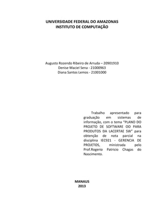 UNIVERSIDADE FEDERAL DO AMAZONAS
    INSTITUTO DE COMPUTAÇÃO




Augusto Rozendo Ribeiro de Arruda – 20901910
       Denise Maciel Sena - 21000963
       Diana Santos Lemos - 21001000




                           Trabalho apresentado para
                      graduação     em     sistemas  de
                      informação, com o tema “PLANO DO
                      PROJETO DE SOFTWARE OO PARA
                      PRODUTOS DA LACERTAE SW” para
                      obtenção de nota parcial na
                      disciplina IEC921 - GERENCIA DE
                      PROJETOS,       ministrada    pelo
                      Prof.Rogerio Patricio Chagas do
                      Nascimento.




                 MANAUS
                  2013
 