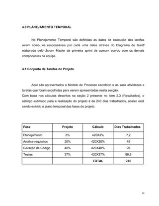 4.0 PLANEJAMENTO TEMPORAL



       No Planejamento Temporal são definidas as datas de execução das tarefas
assim como, os responsáveis por cada uma delas através do Diagrama de Gantt
elaborado pelo Scrum Master da primeira sprint de comum acordo com os demais
componentes da equipe.



4.1 Conjunto de Tarefas do Projeto




       Aqui são apresentados o Modelo de Processo escolhido e as suas atividades e
tarefas que foram escolhidas para serem apresentadas nesta secção.
Com base nos cálculos descritos na seção 2 presente no item 2.3 (Resultados), o
esforço estimado para a realização do projeto é de 240 dias trabalhados, abaixo está
sendo exibido o plano temporal das fases do projeto.




Fase                        Projeto              Cálculo       Dias Trabalhados

Planejamento                  3%                 420X3%                7,2

Análise requisitos            20%                420X20%               48

Geração de Código             40%                420X40%               96

Testes                        37%                420X37%               88,8

                                                  TOTAL                240




                                                                                  20
 