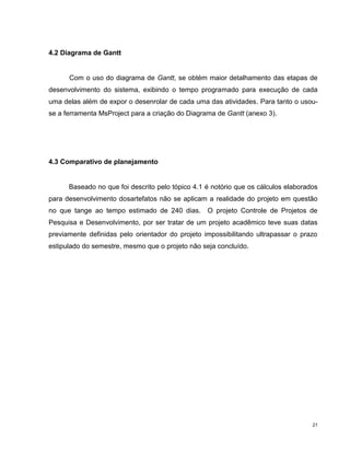 4.2 Diagrama de Gantt


      Com o uso do diagrama de Gantt, se obtém maior detalhamento das etapas de
desenvolvimento do sistema, exibindo o tempo programado para execução de cada
uma delas além de expor o desenrolar de cada uma das atividades. Para tanto o usou-
se a ferramenta MsProject para a criação do Diagrama de Gantt (anexo 3).




4.3 Comparativo de planejamento


      Baseado no que foi descrito pelo tópico 4.1 é notório que os cálculos elaborados
para desenvolvimento dosartefatos não se aplicam a realidade do projeto em questão
no que tange ao tempo estimado de 240 dias.       O projeto Controle de Projetos de
Pesquisa e Desenvolvimento, por ser tratar de um projeto acadêmico teve suas datas
previamente definidas pelo orientador do projeto impossibilitando ultrapassar o prazo
estipulado do semestre, mesmo que o projeto não seja concluído.




                                                                                    21
 