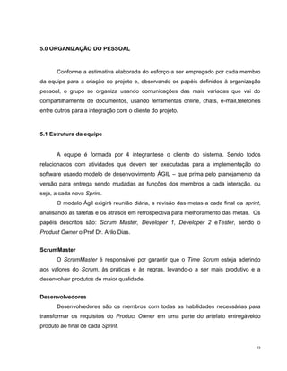 5.0 ORGANIZAÇÃO DO PESSOAL



      Conforme a estimativa elaborada do esforço a ser empregado por cada membro
da equipe para a criação do projeto e, observando os papéis definidos à organização
pessoal, o grupo se organiza usando comunicações das mais variadas que vai do
compartilhamento de documentos, usando ferramentas online, chats, e-mail,telefones
entre outros para a integração com o cliente do projeto.



5.1 Estrutura da equipe


      A equipe é formada por 4 integrantese o cliente do sistema. Sendo todos
relacionados com atividades que devem ser executadas para a implementação do
software usando modelo de desenvolvimento ÁGIL – que prima pelo planejamento da
versão para entrega sendo mudadas as funções dos membros a cada interação, ou
seja, a cada nova Sprint.
      O modelo Ágil exigirá reunião diária, a revisão das metas a cada final da sprint,
analisando as tarefas e os atrasos em retrospectiva para melhoramento das metas. Os
papéis descritos são: Scrum Master, Developer 1, Developer 2 eTester, sendo o
Product Owner o Prof Dr. Arilo Dias.


ScrumMaster
      O ScrumMaster é responsável por garantir que o Time Scrum esteja aderindo
aos valores do Scrum, às práticas e às regras, levando-o a ser mais produtivo e a
desenvolver produtos de maior qualidade.


Desenvolvedores
      Desenvolvedores são os membros com todas as habilidades necessárias para
transformar os requisitos do Product Owner em uma parte do artefato entregáveldo
produto ao final de cada Sprint.


                                                                                     22
 
