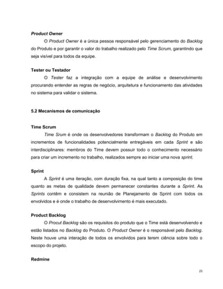 Product Owner
         O Product Owner é a única pessoa responsável pelo gerenciamento do Backlog
do Produto e por garantir o valor do trabalho realizado pelo Time Scrum, garantindo que
seja visível para todos da equipe.


Tester ou Testador
         O Tester faz a integração com a equipe de análise e desenvolvimento
procurando entender as regras de negócio, arquitetura e funcionamento das atividades
no sistema para validar o sistema.



5.2 Mecanismos de comunicação


Time Scrum
         Time Srum é onde os desenvolvedores transformam o Backlog do Produto em
incrementos de funcionalidades potencialmente entregáveis em cada Sprint e são
interdisciplinares: membros do Time devem possuir todo o conhecimento necessário
para criar um incremento no trabalho, realizados sempre ao iniciar uma nova sprint.


Sprint
         A Sprint é uma iteração, com duração fixa, na qual tanto a composição do time
quanto as metas de qualidade devem permanecer constantes durante a Sprint. As
Sprints contêm e consistem na reunião de Planejamento de Sprint com todos os
envolvidos e é onde o trabalho de desenvolvimento é mais executado.


Product Backlog
         O Procut Backlog são os requisitos do produto que o Time está desenvolvendo e
estão listados no Backlog do Produto. O Product Owner é o responsável pelo Backlog.
Neste houve uma interação de todos os envolvidos para terem ciência sobre todo o
escopo do projeto.


Redmine

                                                                                      23
 