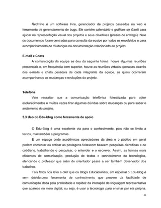 Redmine é um software livre, gerenciador de projetos baseados na web e
ferramenta de gerenciamento de bugs. Ele contém calendário e gráficos de Gantt para
ajudar na representação visual dos projetos e seus deadlines (prazos de entrega). Nele
os documentos foram centrados para consulta da equipe por todos os envolvidos e para
acompanhamento de mudanças na documentação relacionado ao projeto.


E-mail e Chats
      A comunicação da equipe se deu da seguinte forma: houve algumas reuniões
presenciais e, em frequência bem superior, houve as reuniões virtuais operadas através
dos e-mails e chats pessoais de cada integrante da equipe, as quais ocorreram
acompanhando as mudanças e evoluções do projeto.



Telefone
      Vale   ressaltar   que   a   comunicação   telefônica   foirealizada   para   obter
esclarecimentos e muitas vezes tirar algumas dúvidas sobre mudanças ou para saber o
andamento do projeto.

5.3 Uso do Edu-blog como ferramenta de apoio


      O Edu-Blog é uma excelente via para o conhecimento, pois não se limita a
textos, mastambém a programas.
      É um espaço onde acadêmicos apreciadores da área e o público em geral
podem comentar ou criticar as postagens feitascom baseem pesquisas científicas e de
cotidiano, trabalhando o pesquisar, o entender e o escrever. Assim, as formas mais
eficientes de comunicação, produção de textos e conhecimento de tecnologias,
elencando o professor que além de orientador passa a ser também observador dos
trabalhos.
      Tais fatos nos leva a crer que os Blogs Educacionais, em especial o Edu-blog é
sem dúvida,uma ferramenta de conhecimento que provem da facilidade de
comunicação dada pela praticidade e rapidez da interação da linguagem representativa
que aparece no meio digital, ou seja, é usar a tecnologia para ensinar por ela própria.

                                                                                       24
 