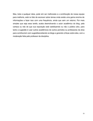 Mas, toda e qualquer ideia, pode sim ser melhorada e a contribuição de nossa equipe
para melhoria, está no fato de escrever sobre temas onde existe uma gama enorme de
informações e fazer isso com uma frequência, ainda que sem um retorno. Por mais
simples que seja essa tarefa, acaba desmotivando o autor acadêmico do blog, pela
certeza ou não de que sua exposição está satisfazendo ou não o público alvo, para
tanto a sugestão é usar outros acadêmicos de outros períodos ou professores da área
para contribuírem com sugestõesvisitando os blogs e gerando críticas sobre eles, com a
moderação feita pelo professor da disciplina.




                                                                                    25
 