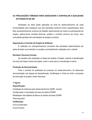 6.0 PRECAUÇÕES TOMADAS PARA ASSEGURAR E CONTROLAR A QUALIDADE
    DO PRODUTO DE SW


      Atividades de teste serão aplicadas ao final do desenvolvimento de cada
funcionalidade para assegurar que são atendidas conforme foram especificadas. Será
feito acompanhamento contínuo do trabalho desenvolvido por todos os participantes do
projeto, aplicar-se-ão revisões técnicas, análise e controle contínuo de riscos, bem
comoserão geradas documentações do projeto e produto.


Seguimento e Controle do Projeto de Software
      É realizado um acompanhamento constante das atividades desenvolvidas por
parte de todos os envolvidos no projeto e principalmente validação com o cliente.


Revisões Técnicas Formais
      As revisões são realizadas na etapa de Análise e Projeto, visando à identificação
de erros nas fases iniciais do projeto, onde o custo para a manutenção é menor.


Produção de Documentação
      Para o controle de qualidade do processo de desenvolvimento, foi elaborada
documentação nas etapas de Especificação, Codificação e Teste em todo o processo
de execução do projeto. Assim descritas:


1ª Sprint
Especificação:
Instalação de sistemas para desenvolvimento XAMP, Joomla
Configuração e importação da base de dados ICOMP
Modelagem das tabelas de Banco de Dados da base ICOMP
Planning poker
Codificação:
Crud coordenador
Crud Fomento

                                                                                     26
 