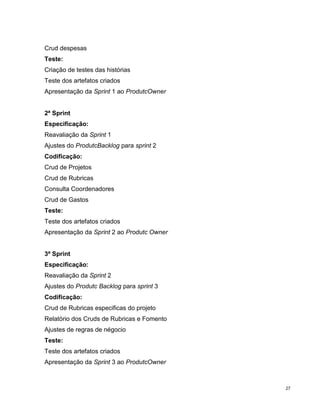 Crud despesas
Teste:
Criação de testes das histórias
Teste dos artefatos criados
Apresentação da Sprint 1 ao ProdutcOwner


2ª Sprint
Especificação:
Reavaliação da Sprint 1
Ajustes do ProdutcBacklog para sprint 2
Codificação:
Crud de Projetos
Crud de Rubricas
Consulta Coordenadores
Crud de Gastos
Teste:
Teste dos artefatos criados
Apresentação da Sprint 2 ao Produtc Owner


3ª Sprint
Especificação:
Reavaliação da Sprint 2
Ajustes do Produtc Backlog para sprint 3
Codificação:
Crud de Rubricas especificas do projeto
Relatório dos Cruds de Rubricas e Fomento
Ajustes de regras de négocio
Teste:
Teste dos artefatos criados
Apresentação da Sprint 3 ao ProdutcOwner



                                            27
 