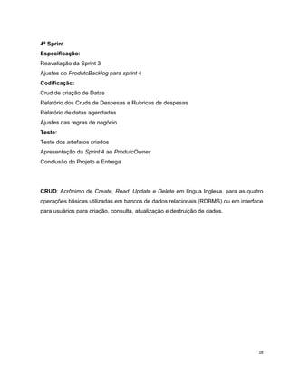 4ª Sprint
Especificação:
Reavaliação da Sprint 3
Ajustes do ProdutcBacklog para sprint 4
Codificação:
Crud de criação de Datas
Relatório dos Cruds de Despesas e Rubricas de despesas
Relatório de datas agendadas
Ajustes das regras de negócio
Teste:
Teste dos artefatos criados
Apresentação da Sprint 4 ao ProdutcOwner
Conclusão do Projeto e Entrega




CRUD: Acrônimo de Create, Read, Update e Delete em língua Inglesa, para as quatro
operações básicas utilizadas em bancos de dados relacionais (RDBMS) ou em interface
para usuários para criação, consulta, atualização e destruição de dados.




                                                                                 28
 