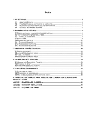 Índice


1. INTRODUÇÃO ............................................................................................................................................ 4
   1.1        ÂMBITO DO PROJETO ......................................................................................................................... 4
   1.2        FUNÇÕES PRINCIPAIS DO PRODUTO DE SOFTWARE .......................................................................... 4
   1.3        REQUISITOS COMPORTAMENTAIS OU DE PERFORMANCE .................................................................. 5
   1.4        GESTÃO E RESTRIÇÕES TÉCNICAS.................................................................................................... 6
2. ESTIMATIVAS DO PROJETO.................................................................................................................. 8
   2.1 DADOS HISTÓRICOS UTILIZADOS PARA AS ESTIMATIVAS ......................................................................... 8
   2.2 TÉCNICAS DE ESTIMAÇÃO E RESULTADOS............................................................................................... 8
   2.2.1 TÉCNICA DE ESTIMATIVAS..................................................................................................................... 8
   2.3 RESULTADOS ........................................................................................................................................... 9
   2.4 RECURSOS DO PROJETO ....................................................................................................................... 11
   2.4.1 RECURSOS HUMANOS ........................................................................................................................ 11
   2.4.2 RECURSOS DE SOFTWARE ................................................................................................................. 11
   2.4.3 RECURSOS DE HARDWARE ................................................................................................................ 12
3.0 ANÁLISE E GESTÃO DE RISCOS ..................................................................................................... 13
   3.1 RISCOS DO PROJETO ............................................................................................................................. 13
   3.2 AVALIAÇÃO GLOBAL DOS RISCOS .......................................................................................................... 14
   3.3 TABELA DE RISCOS ................................................................................................................................ 15
   3.4 REDUÇÃO E GESTÃO DO RISCO ............................................................................................................ 16
4.0 PLANEJAMENTO TEMPORAL ........................................................................................................... 20
   4.1 CONJUNTO DE TAREFAS DO PROJETO .................................................................................................. 20
   4.2 DIAGRAMA DE GANTT ............................................................................................................................ 21
   4.3 COMPARATIVO DE PLANEJAMENTO........................................................................................................ 21
5.0 ORGANIZAÇÃO DO PESSOAL .......................................................................................................... 22
   5.1 ESTRUTURA DA EQUIPE ......................................................................................................................... 22
   5.2 MECANISMOS DE COMUNICAÇÃO ........................................................................................................... 23
   5.3 USO DO EDU-BLOG COMO FERRAMENTA DE APOIO .............................................................................. 24
6.0 PRECAUÇÕES TOMADAS PARA ASSEGURAR E CONTROLAR A QUALIDADE DO
PRODUTO DE SW ........................................................................................................................................ 26
ANEXO 1 – DIAGRAMA DE CLASSES A................................................................................................ 29
ANEXO 2 - DIAGRAMA DE CLASSES B................................................................................................. 30
ANEXO 3 – DIAGRAMA DE GANNT ........................................................................................................ 31
 
