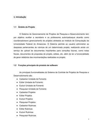 1. Introdução



1.1    Âmbito do Projeto


         O Sistema de Gerenciamento de Projetos de Pesquisa e Desenvolvimento tem
por objetivo auxiliar a secretaria e os professores autorizadosque atuarão como
coordenadoresno gerenciamento de projetos atrelados ao Instituto de Computação da
Universidade Federal do Amazonas. O Sistema permite ao usuário administrar as
despesas pertencentes às rubricas de um determinado projeto, realizando ainda um
serviço de upload de documentos importantes para consultas futuras, como notas
fiscais, documentos de propostas de projeto, editais, etc, além de ter a funcionalidade
de gerar relatórios das movimentações realizadas no projeto.



1.2    Funções principais do produto de software


         As principais funcionalidades do Sistema de Controle de Projetos de Pesquisa e
Desenvolvimento são:
      ● Cadastrar Unidade de Fomento
      ● Editar Unidade de Fomento
      ● Excluir Unidade de Fomento
      ● Pesquisar Unidade de Fomento
      ● Cadastrar Projetos
      ● Editar Projetos
      ● Excluir Projetos
      ● Pesquisar Projetos
      ● Cadastrar Rubricas
      ● Editar Rubricas
      ● Excluir Rubricas
      ● Pesquisar Rubricas
                                                                                      4
 