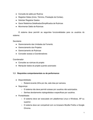 ● Consulta de saldo por Rubrica
      ● Registrar Datas (Início, Término, Prestação de Contas).
      ● Solicitar/ Registrar Gastos
      ● Gerar Relatórios Detalhados/Simplificados de Rubricas
      ● Movimentar Saldo de Rubricas


         O sistema deve permitir as seguintes funcionalidades para os usuários do
sistema:


Secretaria
      ● Gerenciamento das Unidades de Fomento
      ● Gerenciamento dos Projetos
      ● Gerenciamento de Rubricas
      ● Conceder acesso a Coordenadores


Coordenador
      ● Consultar as rubricas do projeto
      ● Manipular dados do projeto quando autorizado



1.3    Requisitos comportamentais ou de performance


      ● Disponibilidade:
            ○ Rodará durante 24hs por dia, sete dias por semana.
      ● Segurança:
            ○ O sistema não deve permitir acesso por usuários não autorizados.
            ○ Senhas devidamente criptografadas e especificas por usuários.
      ● Portabilidade:
            ○ O sistema deve ser executado em plataformas Linux e Windows, XP ou
               superior.
            ○ O sistema deve ser compatível com os browsers Mozilla Firefox e Google
               Chrome.

                                                                                   5
 