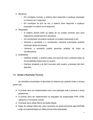 ● Eficiência:
            ○ Em condições normais, o sistema deve responder a qualquer requisição
                no máximo em 3 segundos.
            ○ Em condições de pico de uso, o sistema deve responder a qualquer
                requisição no máximo em 6 segundos.
      ● Integridade:
            ○ O sistema deverá exibir os dados de um projeto somente para seus
                respectivos coordenadores e secretaria.
            ○ Um coordenador só poderá manipular um projeto relacionado a ele.
            ○ Somente a secretaria e o coordenador mediante autorização poderão
                manipular dados de projetos.
            ○   Somente      a   secretaria   poderá   gerenciar   projetos   de   todos   os
                coordenadores.
      ● Usabilidade:
            ○ Interface simples: o sistema exibe uma barra de menu contendo todas as
                funcionalidades disponíveis ao usuário.
            ○ Interface amigável e de fácil manuseio pelo usuário, processos são bem
                descritos.



1.4    Gestão e Restrições Técnicas


         As restrições encontradas na descrição do sistema que poderão limitar o escopo
podem ser:


      ● O produto deve ser implementado como uma aplicação web e portável a várias
         plataformas;
      ● O produto deve ser implementado na linguagem de programação PHP, HTML
         utilizando o Framework Joomla;
      ● O produto deve utilizar Banco de Dados Mysql;
      ● Datas de entrega inflexíveis, pois o processo de desenvolvimento ágil (SCRUM)
         exige uma apresentação em datas previamente estipuladas;
                                                                                            6
 