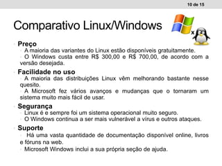 • Preço
• A maioria das variantes do Linux estão disponíveis gratuitamente.
• O Windows custa entre R$ 300,00 e R$ 700,00, de acordo com a
versão desejada.
• Facilidade no uso
• A maioria das distribuições Linux vêm melhorando bastante nesse
quesito.
• A Microsoft fez vários avanços e mudanças que o tornaram um
sistema muito mais fácil de usar.
• Segurança
• Linux é e sempre foi um sistema operacional muito seguro.
• O Windows continua a ser mais vulnerável a vírus e outros ataques.
• Suporte
• Há uma vasta quantidade de documentação disponível online, livros
e fóruns na web.
• Microsoft Windows inclui a sua própria seção de ajuda.
10 de 15
Comparativo Linux/Windows
 