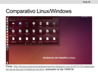 12 de 15
Comparativo Linux/Windows
Ambiente de trabalho WindowsAmbiente de trabalho Linux
Fonte: http://dicaspcsegurancaedesempenho.blogspot.com.br/2015/12/coletanea-
de-dicas-de-pos-instalacao-do.html, acessado no dia 14/04/16.
 