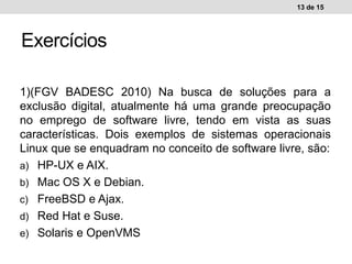 1)(FGV BADESC 2010) Na busca de soluções para a
exclusão digital, atualmente há uma grande preocupação
no emprego de software livre, tendo em vista as suas
características. Dois exemplos de sistemas operacionais
Linux que se enquadram no conceito de software livre, são:
a) HP-UX e AIX.
b) Mac OS X e Debian.
c) FreeBSD e Ajax.
d) Red Hat e Suse.
e) Solaris e OpenVMS
13 de 15
Exercícios
 