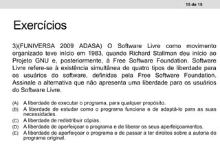 3)(FUNIVERSA 2009 ADASA) O Software Livre como movimento
organizado teve início em 1983, quando Richard Stallman deu início ao
Projeto GNU e, posteriormente, à Free Software Foundation. Software
Livre refere-se à existência simultânea de quatro tipos de liberdade para
os usuários do software, definidas pela Free Software Foundation.
Assinale a alternativa que não apresenta uma liberdade para os usuários
do Software Livre.
(A) A liberdade de executar o programa, para qualquer propósito.
(B) A liberdade de estudar como o programa funciona e de adaptá-lo para as suas
necessidades.
(C) A liberdade de redistribuir cópias.
(D) A liberdade de aperfeiçoar o programa e de liberar os seus aperfeiçoamentos.
(E) A liberdade de aperfeiçoar o programa e de passar a ter direitos sobre a autoria do
programa original.
15 de 15
Exercícios
 