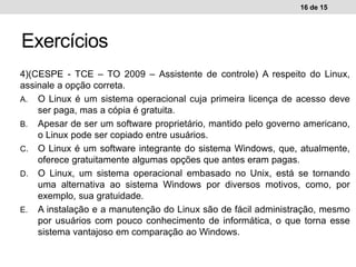 4)(CESPE - TCE – TO 2009 – Assistente de controle) A respeito do Linux,
assinale a opção correta.
A. O Linux é um sistema operacional cuja primeira licença de acesso deve
ser paga, mas a cópia é gratuita.
B. Apesar de ser um software proprietário, mantido pelo governo americano,
o Linux pode ser copiado entre usuários.
C. O Linux é um software integrante do sistema Windows, que, atualmente,
oferece gratuitamente algumas opções que antes eram pagas.
D. O Linux, um sistema operacional embasado no Unix, está se tornando
uma alternativa ao sistema Windows por diversos motivos, como, por
exemplo, sua gratuidade.
E. A instalação e a manutenção do Linux são de fácil administração, mesmo
por usuários com pouco conhecimento de informática, o que torna esse
sistema vantajoso em comparação ao Windows.
16 de 15
Exercícios
 