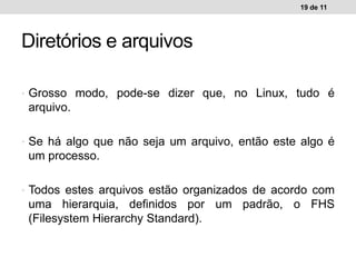 • Grosso modo, pode-se dizer que, no Linux, tudo é
arquivo.
• Se há algo que não seja um arquivo, então este algo é
um processo.
• Todos estes arquivos estão organizados de acordo com
uma hierarquia, definidos por um padrão, o FHS
(Filesystem Hierarchy Standard).
19 de 11
Diretórios e arquivos
 